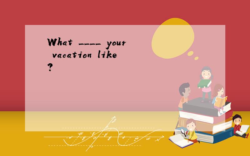 What ____ your vacation like?