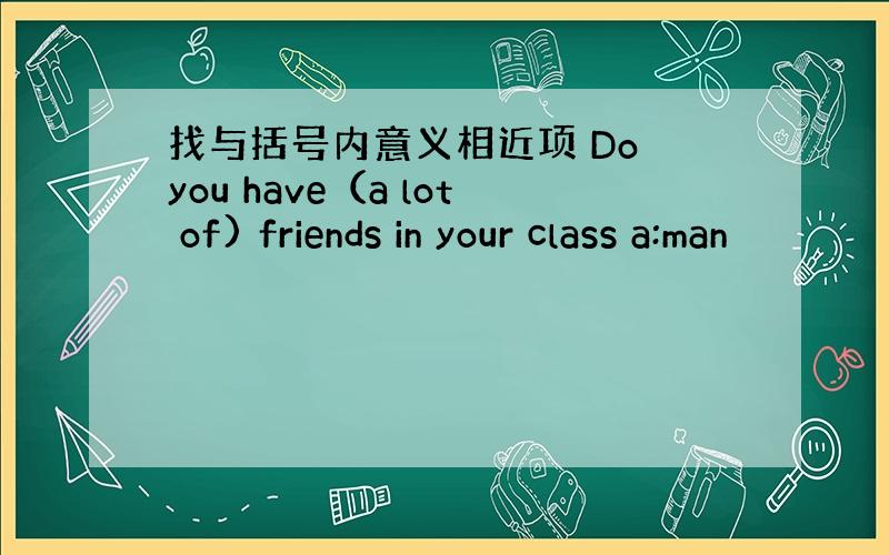 找与括号内意义相近项 Do you have（a lot of) friends in your class a:man