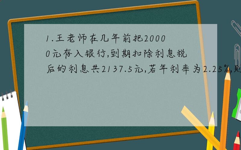 1.王老师在几年前把20000元存入银行,到期扣除利息税后的利息共2137.5元,若年利率为2.25%,则王老师这笔钱在