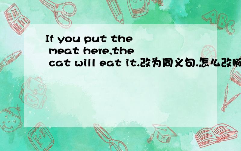 If you put the meat here,the cat will eat it.改为同义句.怎么改啊,
