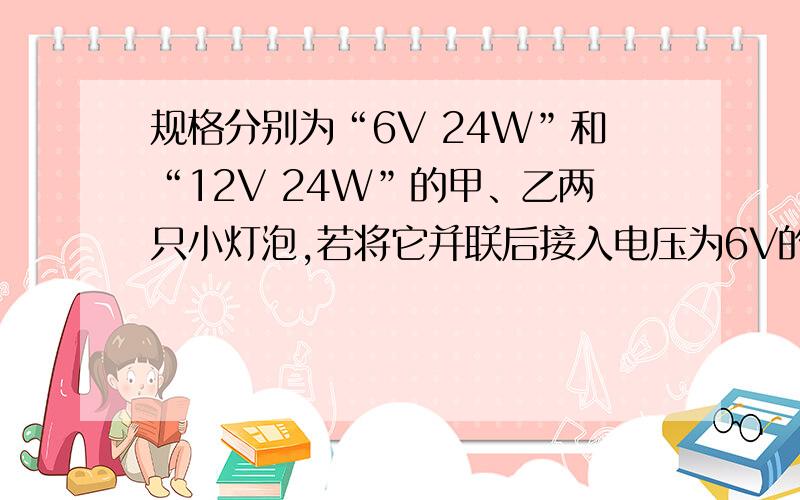 规格分别为“6V 24W”和“12V 24W”的甲、乙两只小灯泡,若将它并联后接入电压为6V的电路中