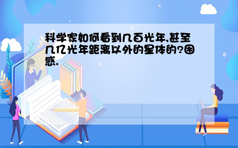 科学家如何看到几百光年,甚至几亿光年距离以外的星体的?困惑.