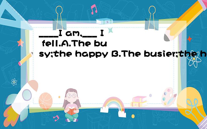 ____I am,___ I fell.A.The busy;the happy B.The busier;the ha