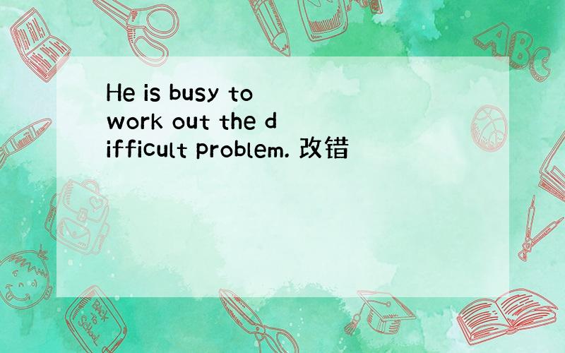 He is busy to work out the difficult problem. 改错