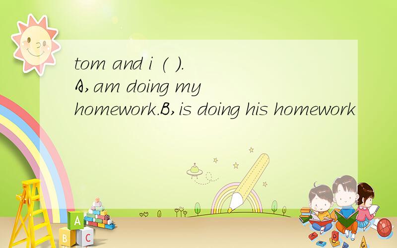 tom and i ( ).A,am doing my homework.B,is doing his homework