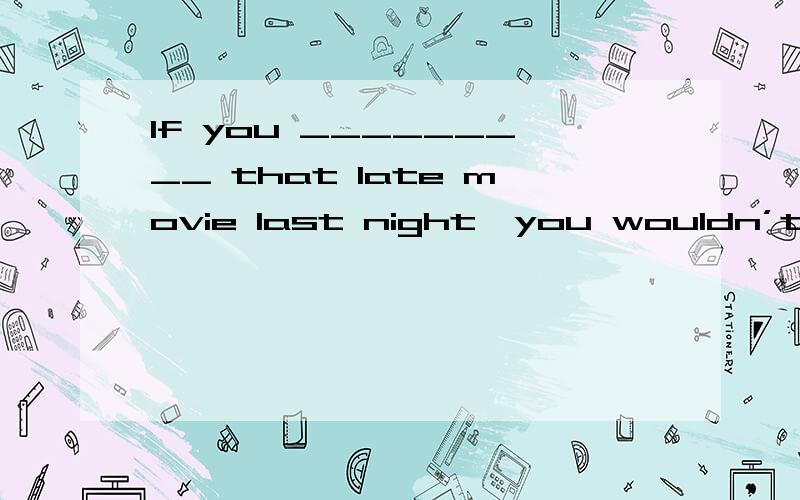 If you _________ that late movie last night,you wouldn’t be