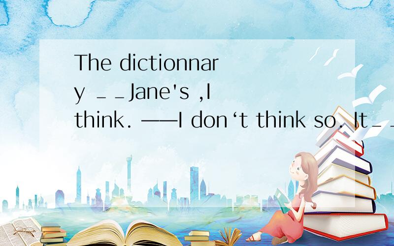 The dictionnary ＿＿Jane's ,I think. ——I don‘t think so. It＿＿＿