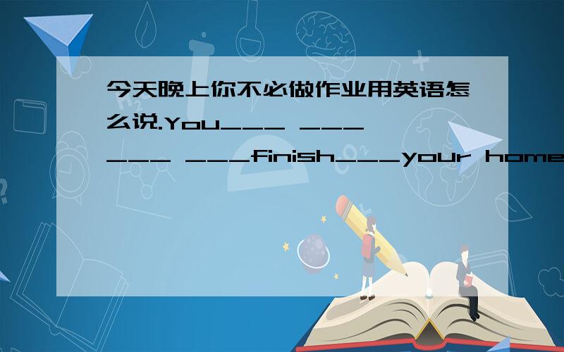 今天晚上你不必做作业用英语怎么说.You___ ___ ___ ___finish___your homework to