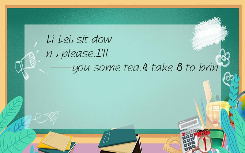 Li Lei,sit down ,please.I'll ——you some tea.A take B to brin