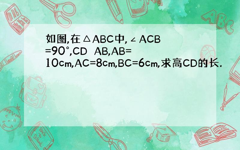 如图,在△ABC中,∠ACB=90°,CD⊥AB,AB=10cm,AC=8cm,BC=6cm,求高CD的长.