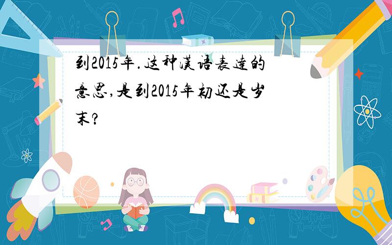 到2015年.这种汉语表达的意思,是到2015年初还是岁末?