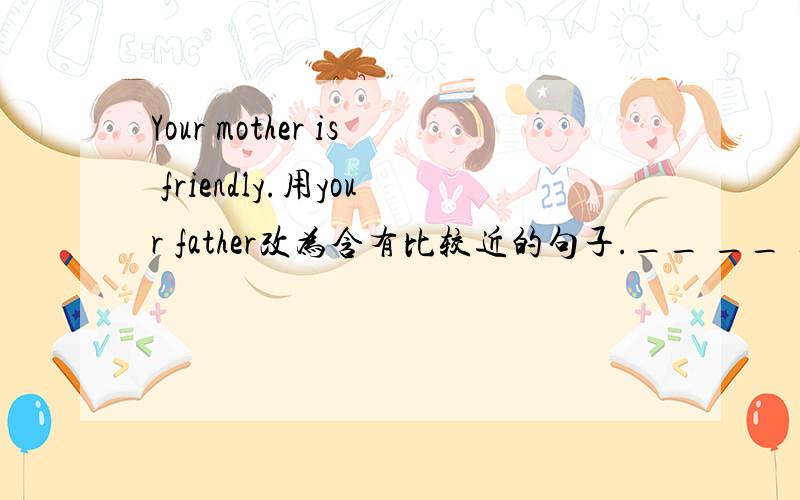 Your mother is friendly.用your father改为含有比较近的句子.__ __ ___,you
