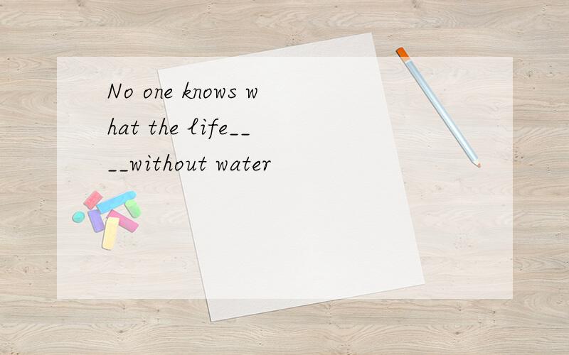 No one knows what the life____without water