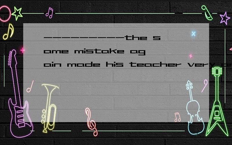 ---------the same mistake again made his teacher very angry.