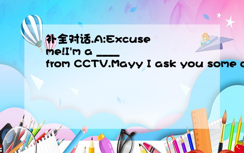 补全对话.A:Excuse me!I'm a ____ from CCTV.Mayy I ask you some qu