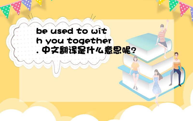 be used to with you together. 中文翻译是什么意思呢?