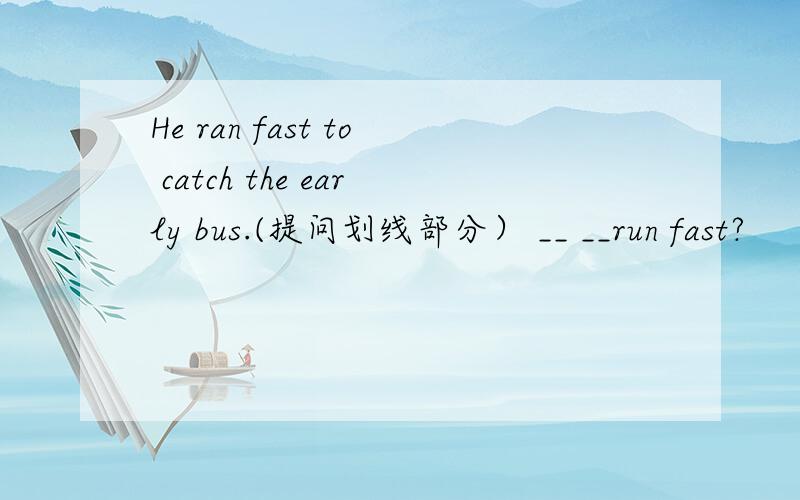 He ran fast to catch the early bus.(提问划线部分） __ __run fast?