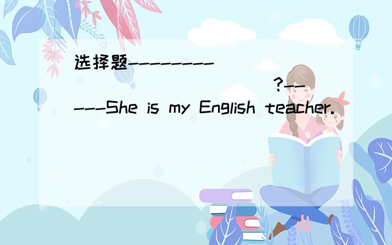 选择题--------______________?-----She is my English teacher.