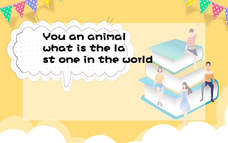You an animal what is the last one in the world