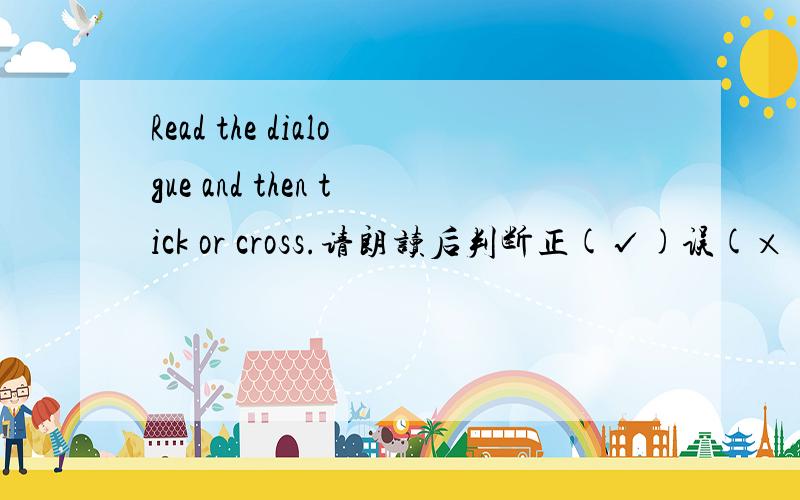 Read the dialogue and then tick or cross.请朗读后判断正(√)误(×).