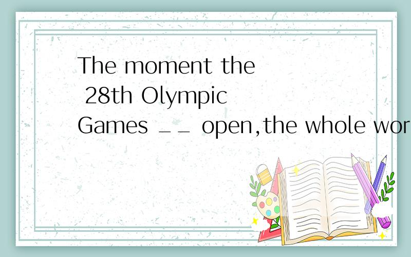 The moment the 28th Olympic Games __ open,the whole world ch