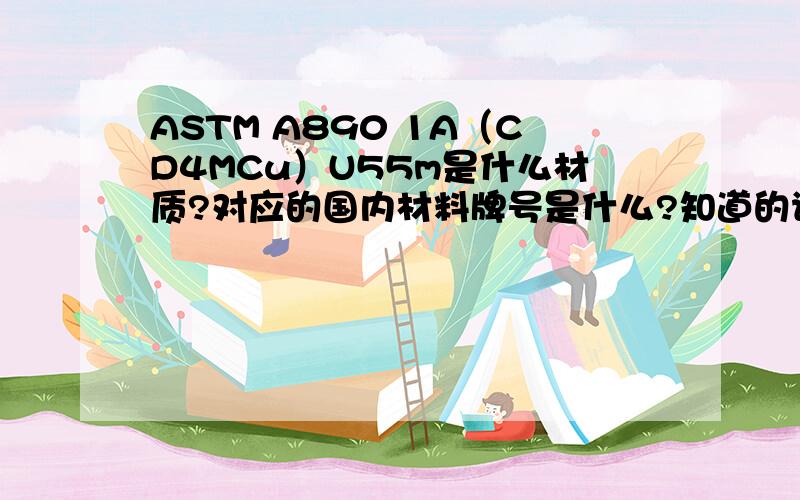 ASTM A890 1A（CD4MCu）U55m是什么材质?对应的国内材料牌号是什么?知道的请帮个忙!谢谢