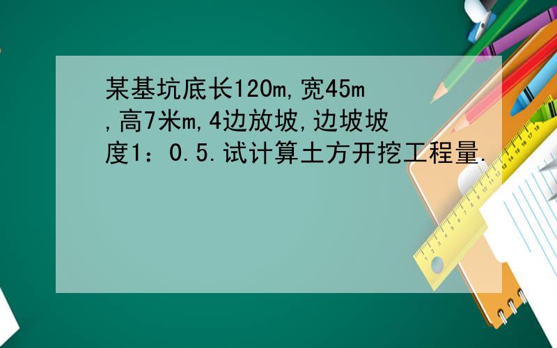 某基坑底长120m,宽45m,高7米m,4边放坡,边坡坡度1：0.5.试计算土方开挖工程量.