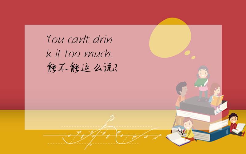 You can't drink it too much.能不能这么说?