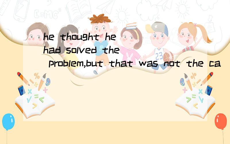 he thought he had solved the problem,but that was not the ca