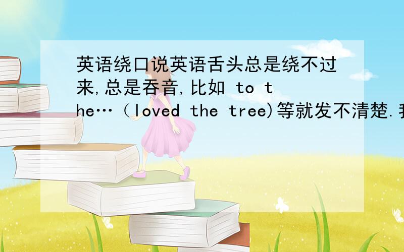英语绕口说英语舌头总是绕不过来,总是吞音,比如 to the…（loved the tree)等就发不清楚.我该怎么办?