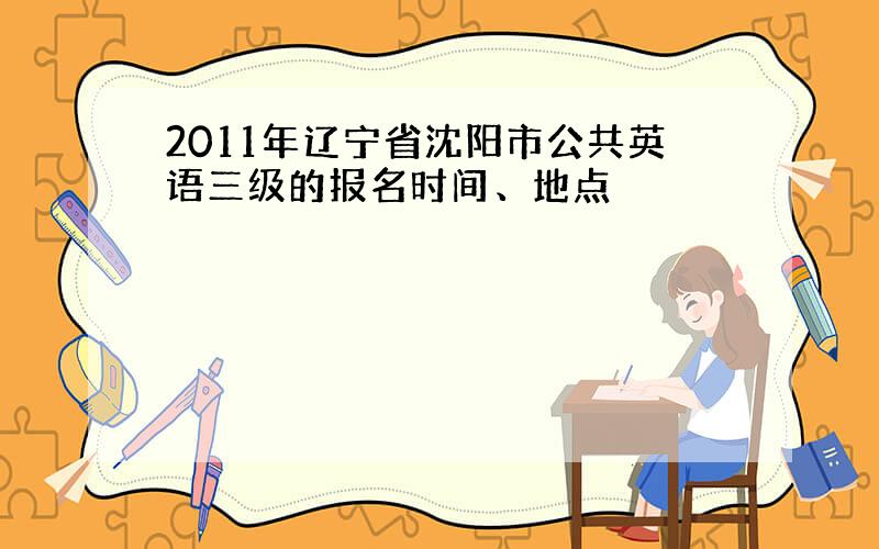 2011年辽宁省沈阳市公共英语三级的报名时间、地点