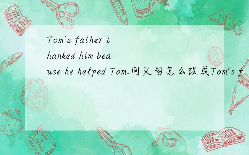 Tom's father thanked him beause he helped Tom.同义句怎么改成Tom's f
