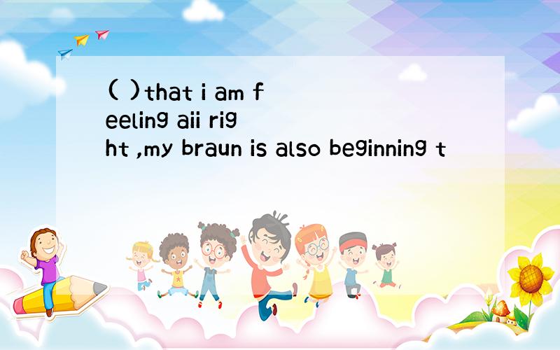 ( )that i am feeling aii right ,my braun is also beginning t