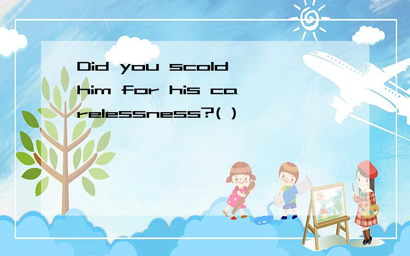 Did you scold him for his carelessness?( )