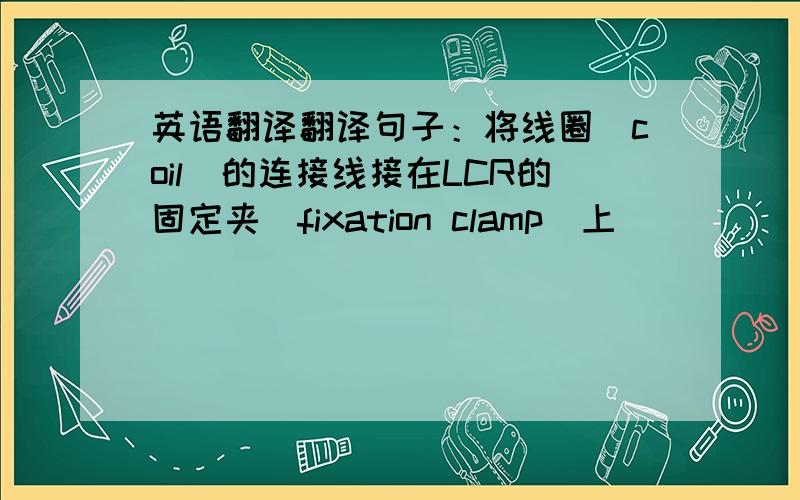 英语翻译翻译句子：将线圈(coil)的连接线接在LCR的固定夹(fixation clamp)上