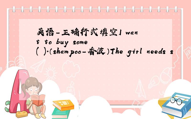 英语-正确行式填空I want to buy some ( ).（shampoo-香波）The girl needs s