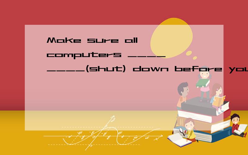 Make sure all computers ________(shut) down before you leave