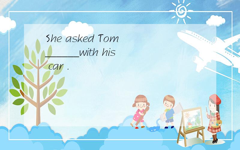 She asked Tom ______with his car .