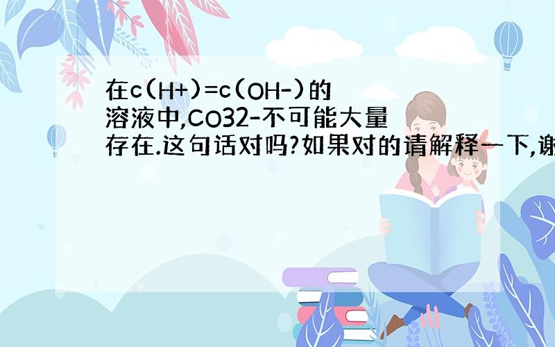 在c(H+)=c(OH-)的溶液中,CO32-不可能大量存在.这句话对吗?如果对的请解释一下,谢谢