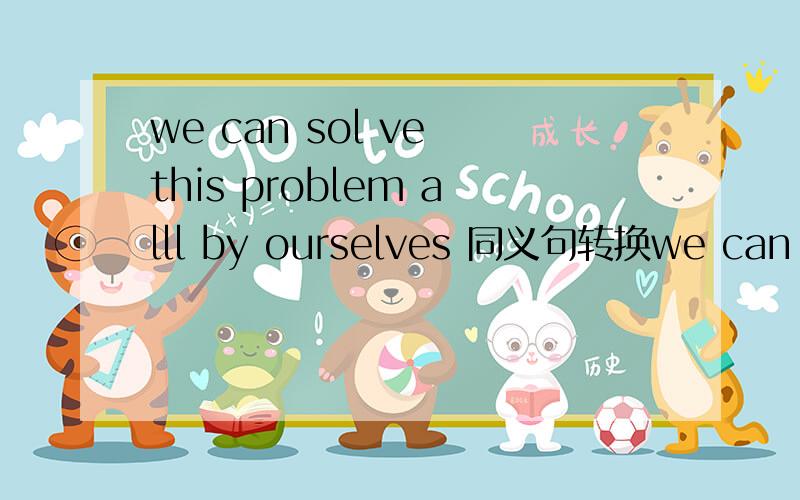 we can sol ve this problem alll by ourselves 同义句转换we can sol