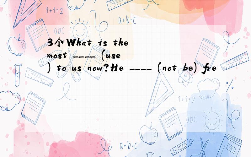 3个What is the most ____ (use) to us now?He ____ (not be) fre