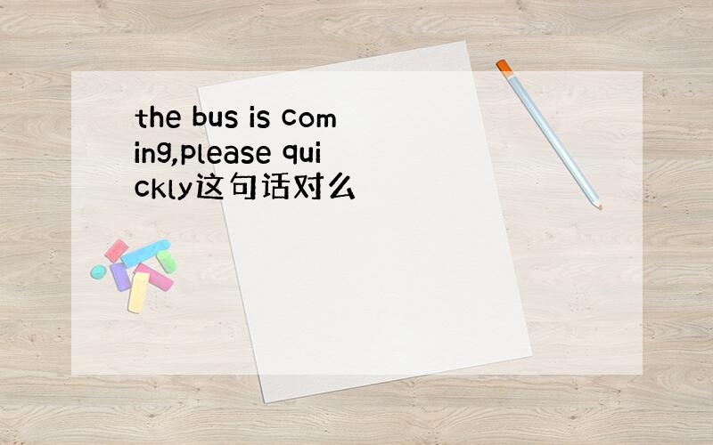 the bus is coming,please quickly这句话对么