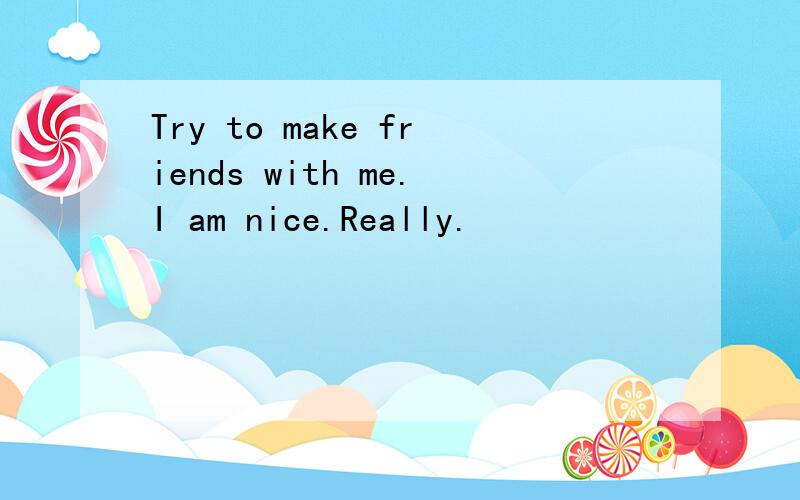 Try to make friends with me.I am nice.Really.