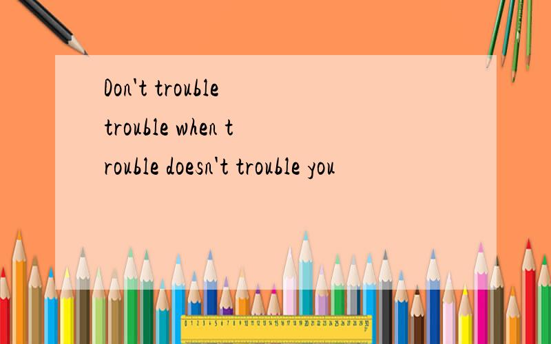 Don't trouble trouble when trouble doesn't trouble you