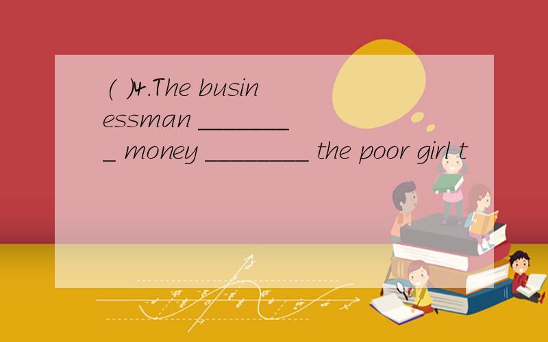 ( )4.The businessman ________ money ________ the poor girl t