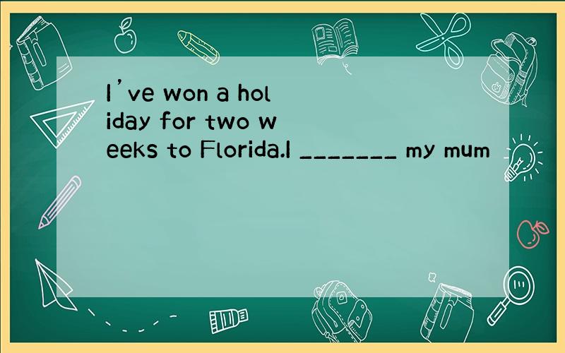I’ve won a holiday for two weeks to Florida.I _______ my mum