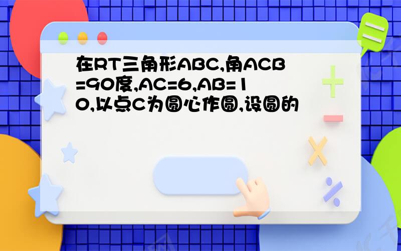 在RT三角形ABC,角ACB=90度,AC=6,AB=10,以点C为圆心作圆,设圆的