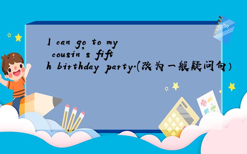 I can go to my cousin's fifth birthday party.(改为一般疑问句）