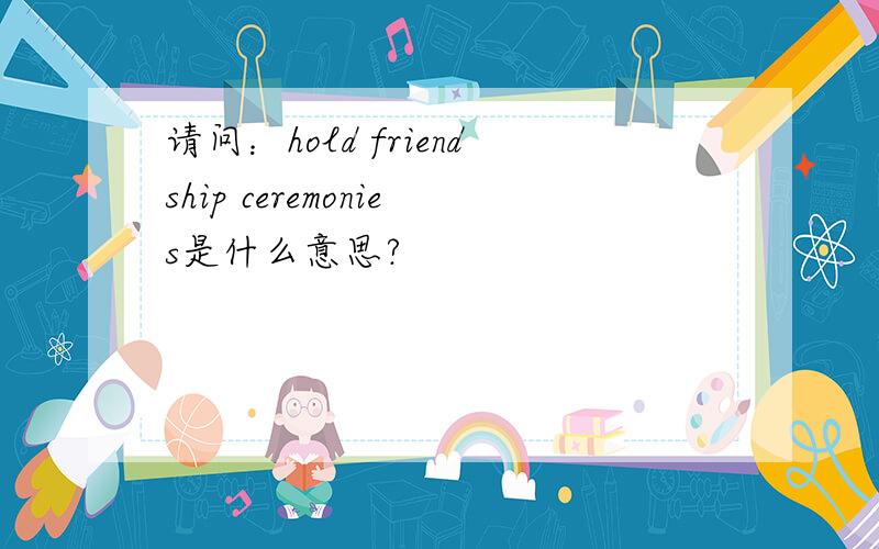 请问：hold friendship ceremonies是什么意思?