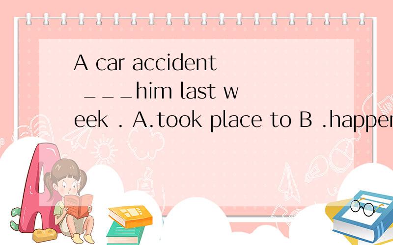 A car accident ___him last week . A.took place to B .happene